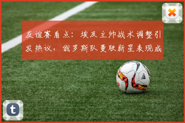 友谊赛看点：埃及主帅战术调整引发热议，俄罗斯队曼联新星表现成焦点