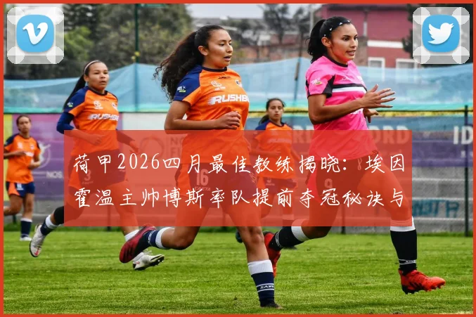 荷甲2026四月最佳教练揭晓：埃因霍温主帅博斯率队提前夺冠秘诀与执教战绩深度回顾，附未来续约前景分析