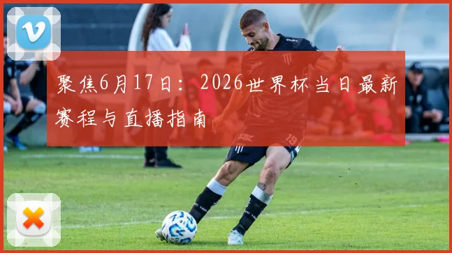 聚焦6月17日：2026世界杯当日最新赛程与直播指南