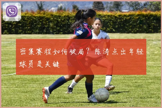 密集赛程如何破局？陈涛点出年轻球员是关键