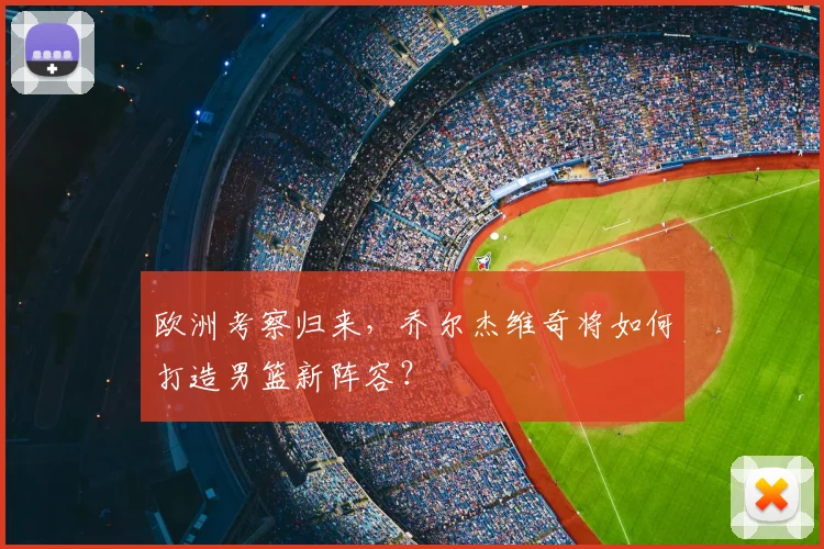 欧洲考察归来,乔尔杰维奇将如何打造男篮新阵容?