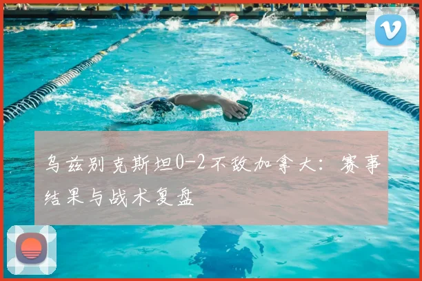 乌兹别克斯坦0-2不敌加拿大：赛事结果与战术复盘