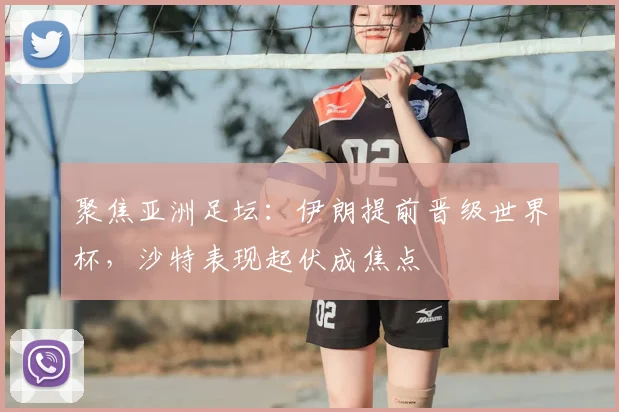 聚焦亚洲足坛：伊朗提前晋级世界杯，沙特表现起伏成焦点