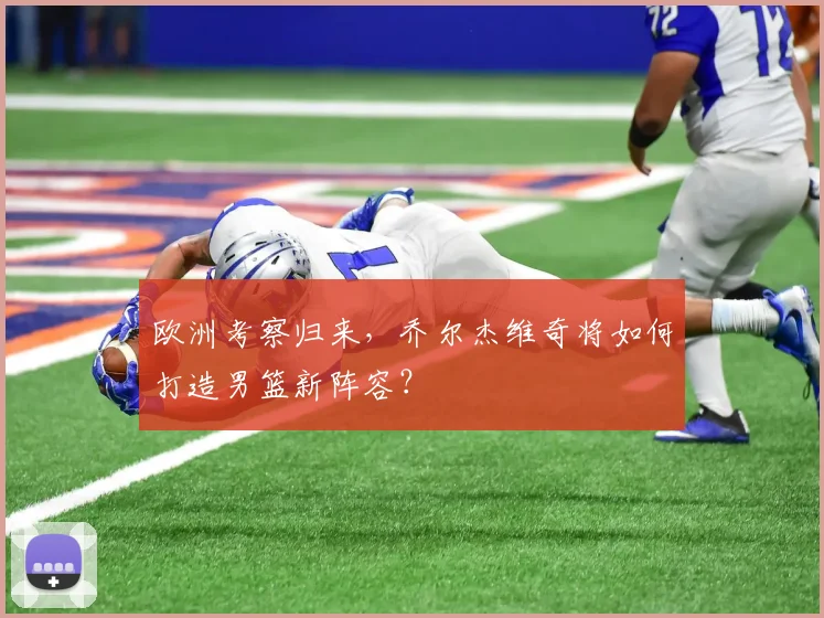 欧洲考察归来，乔尔杰维奇将如何打造男篮新阵容？