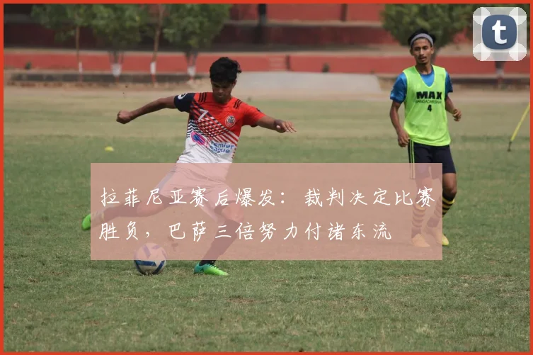 拉菲尼亚赛后爆发：裁判决定比赛胜负，巴萨三倍努力付诸东流