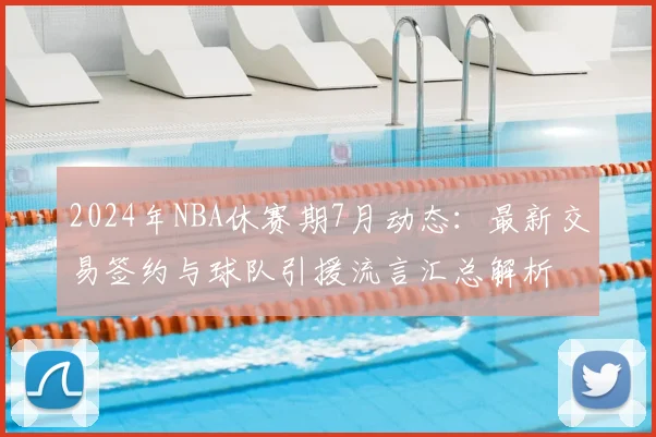 2024年NBA休赛期7月动态：最新交易签约与球队引援流言汇总解析