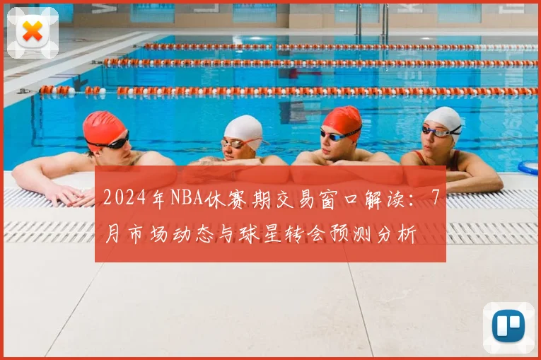 2024年NBA休赛期交易窗口解读：7月市场动态与球星转会预测分析