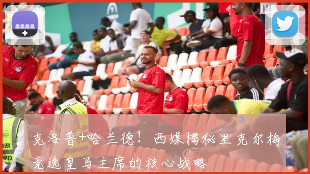 克洛普+哈兰德！西媒揭秘里克尔梅竞选皇马主席的核心战略