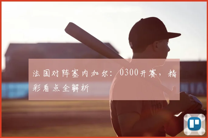 法国对阵塞内加尔:0300开赛,精彩看点全解析