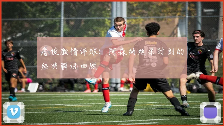 詹俊激情评球：阿森纳绝杀时刻的经典解说回顾