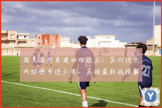 周光国两度建功难救主，苏州连失两球憾平连云港，苏超最新战报解读