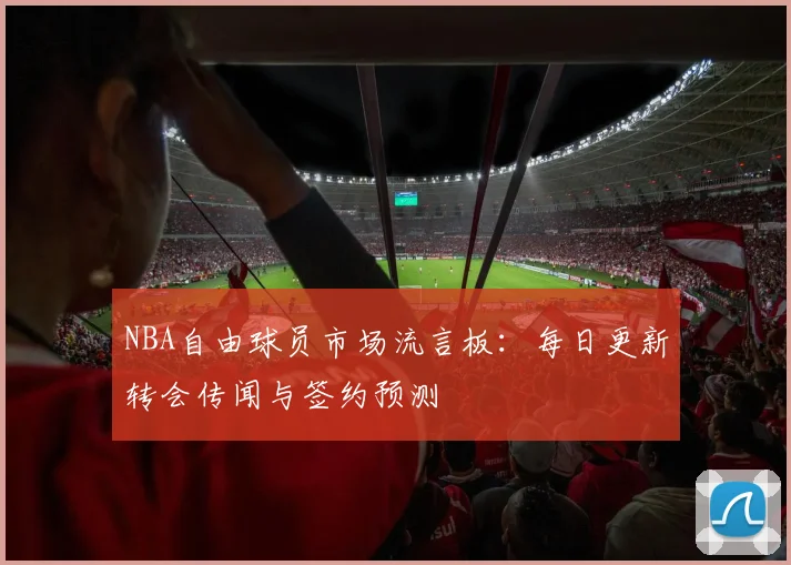 NBA自由球员市场流言板：每日更新转会传闻与签约预测