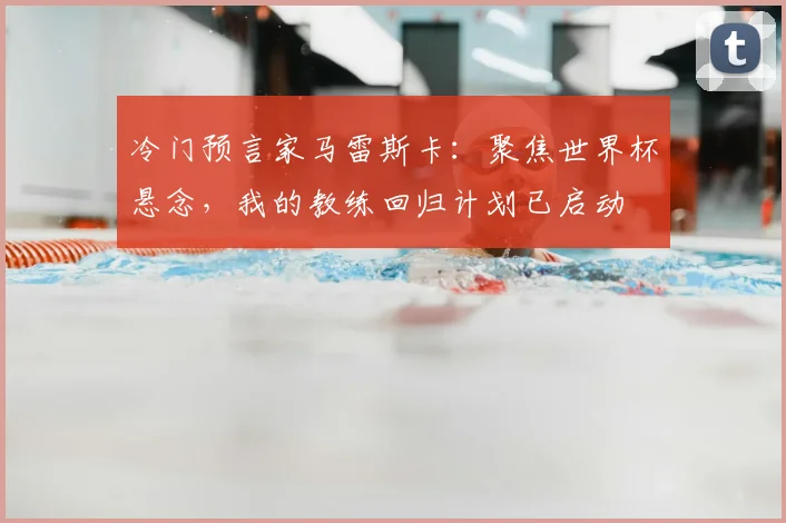 冷门预言家马雷斯卡：聚焦世界杯悬念，我的教练回归计划已启动