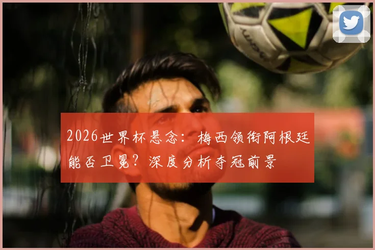 2026世界杯悬念：梅西领衔阿根廷能否卫冕？深度分析夺冠前景