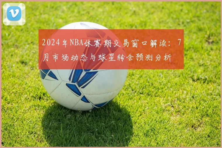 2024年NBA休赛期交易窗口解读：7月市场动态与球星转会预测分析
