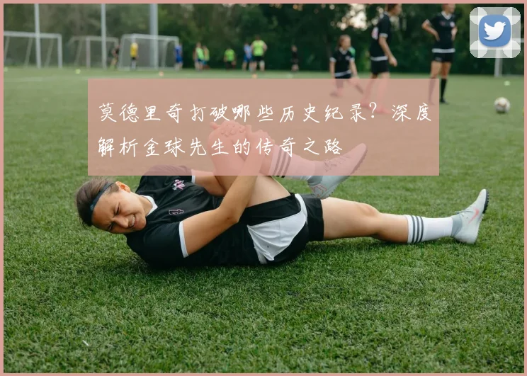 莫德里奇打破哪些历史纪录？深度解析金球先生的传奇之路