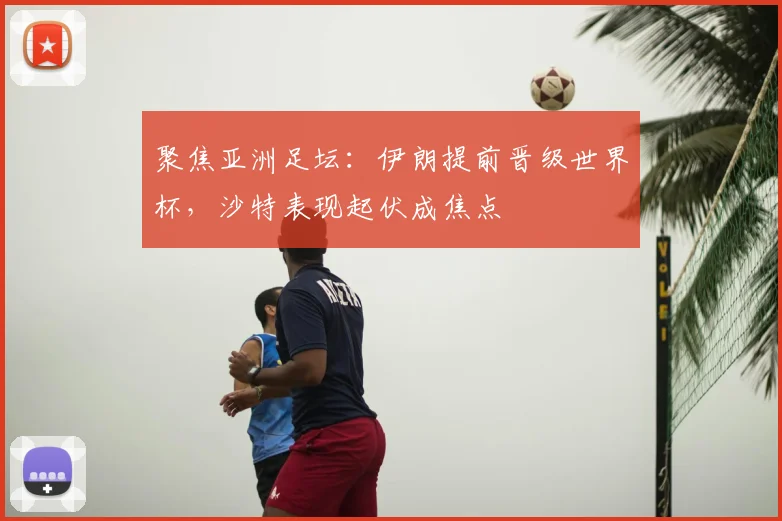 聚焦亚洲足坛:伊朗提前晋级世界杯,沙特表现起伏成焦点