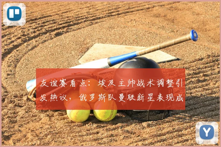 友谊赛看点：埃及主帅战术调整引发热议，俄罗斯队曼联新星表现成焦点