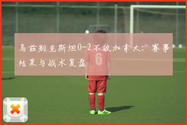 乌兹别克斯坦0-2不敌加拿大：赛事结果与战术复盘