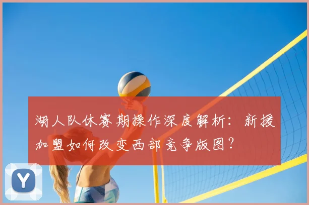 湖人队休赛期操作深度解析：新援加盟如何改变西部竞争版图？